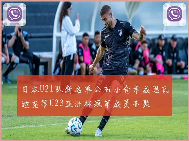 日本U21队新名单公布小仓幸成恩瓦迪克等U23亚洲杯冠军成员齐聚