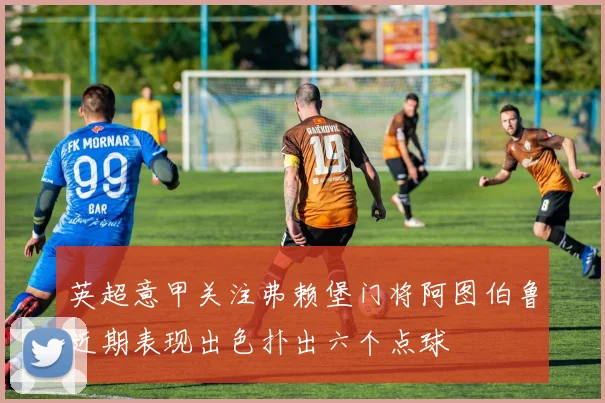 英超意甲关注弗赖堡门将阿图伯鲁近期表现出色扑出六个点球