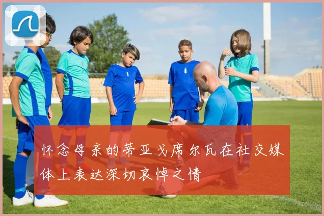 怀念母亲的蒂亚戈席尔瓦在社交媒体上表达深切哀悼之情