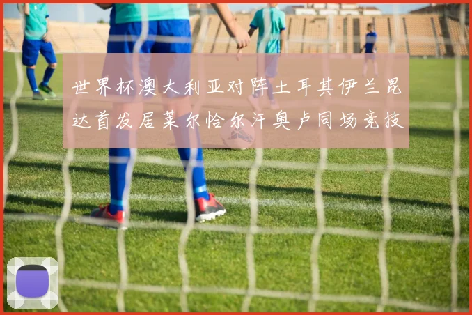 世界杯澳大利亚对阵土耳其伊兰昆达首发居莱尔恰尔汗奥卢同场竞技