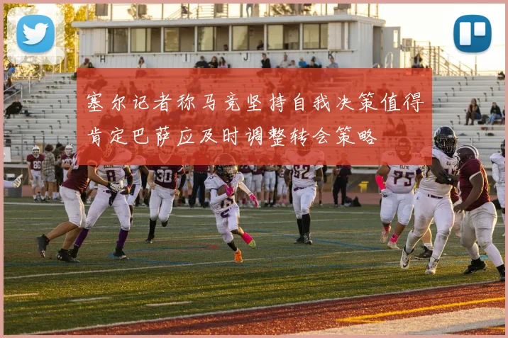 塞尔记者称马竞坚持自我决策值得肯定巴萨应及时调整转会策略