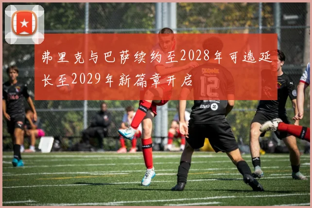 弗里克与巴萨续约至2028年可选延长至2029年新篇章开启