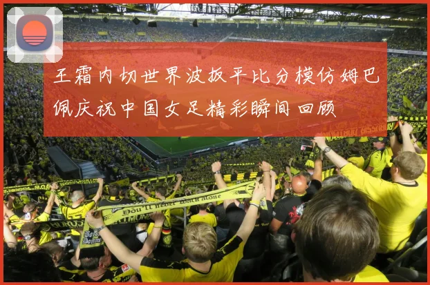 王霜内切世界波扳平比分模仿姆巴佩庆祝中国女足精彩瞬间回顾
