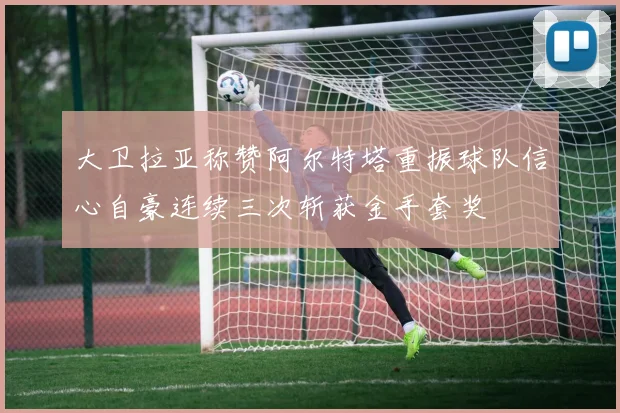 大卫拉亚称赞阿尔特塔重振球队信心自豪连续三次斩获金手套奖