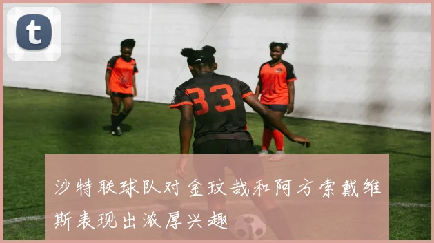 沙特联球队对金玟哉和阿方索戴维斯表现出浓厚兴趣