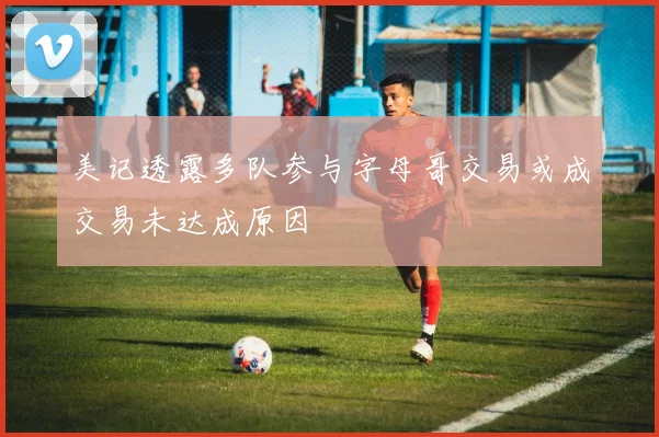 美记透露多队参与字母哥交易或成交易未达成原因