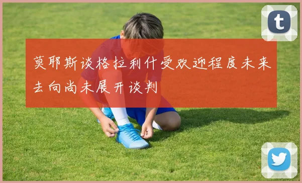 莫耶斯谈格拉利什受欢迎程度未来去向尚未展开谈判