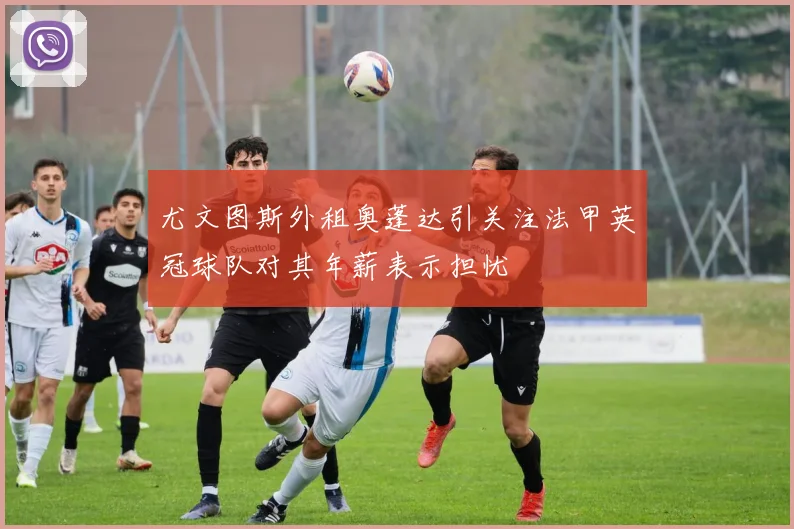 尤文图斯外租奥蓬达引关注法甲英冠球队对其年薪表示担忧