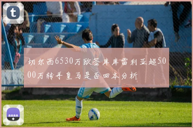 切尔西6530万欧签库库雷利亚超5000万转手皇马是否回本分析