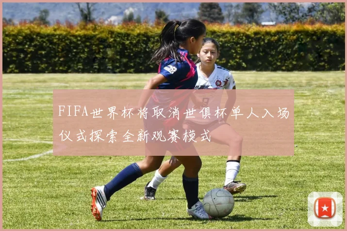 FIFA世界杯将取消世俱杯单人入场仪式探索全新观赛模式