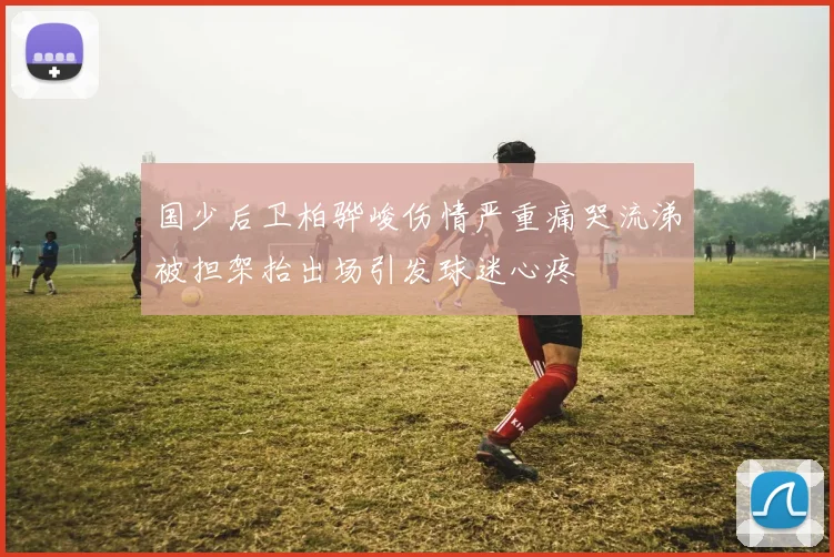 国少后卫柏骅峻伤情严重痛哭流涕被担架抬出场引发球迷心疼