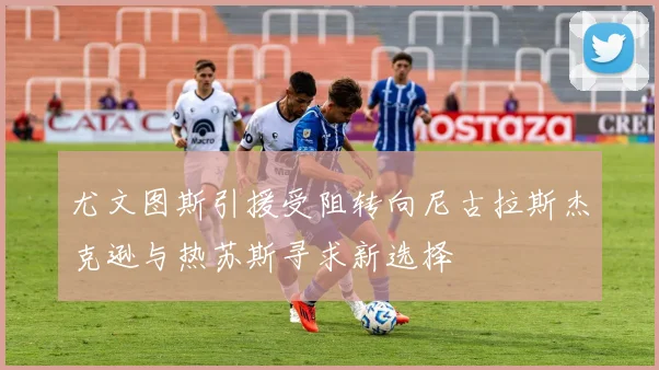 尤文图斯引援受阻转向尼古拉斯杰克逊与热苏斯寻求新选择