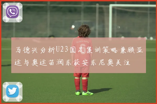 马德兴分析U23国足集训策略兼顾亚运与奥运苗润东获安东尼奥关注
