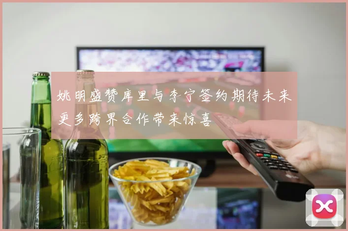 姚明盛赞库里与李宁签约期待未来更多跨界合作带来惊喜