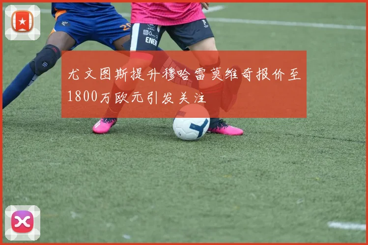 尤文图斯提升穆哈雷莫维奇报价至1800万欧元引发关注