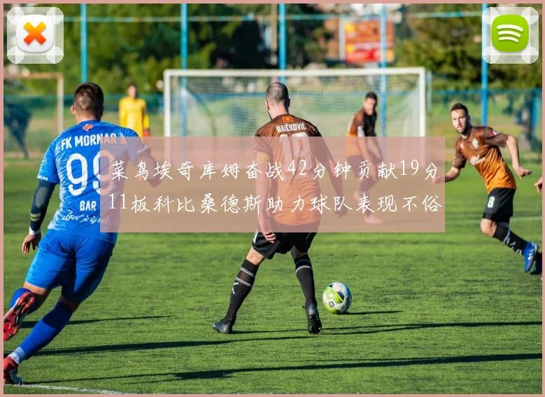 菜鸟埃奇库姆奋战42分钟贡献19分11板科比桑德斯助力球队表现不俗