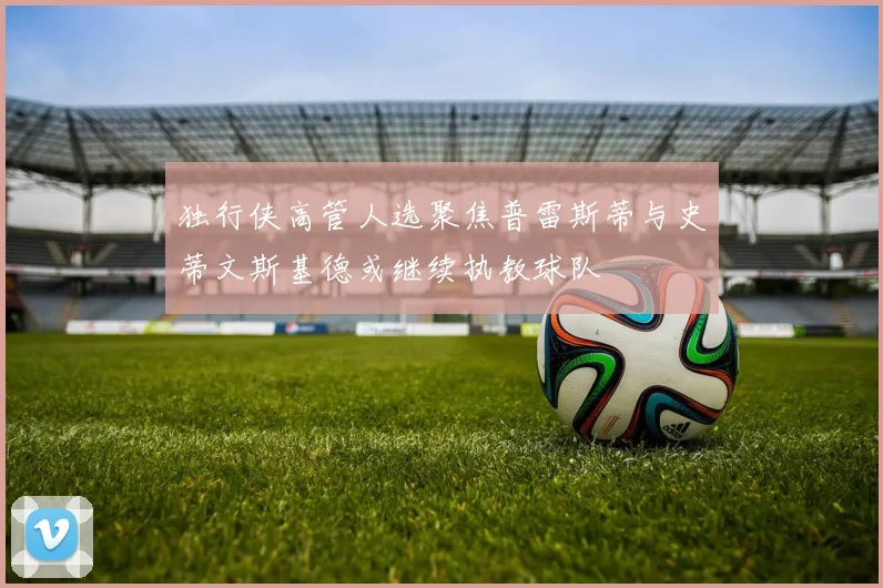 独行侠高管人选聚焦普雷斯蒂与史蒂文斯基德或继续执教球队
