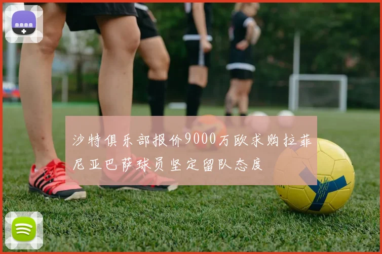 沙特俱乐部报价9000万欧求购拉菲尼亚巴萨球员坚定留队态度
