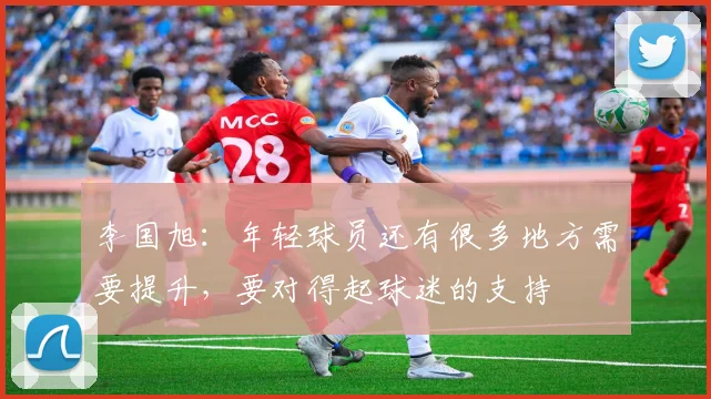 李国旭：年轻球员还有很多地方需要提升，要对得起球迷的支持