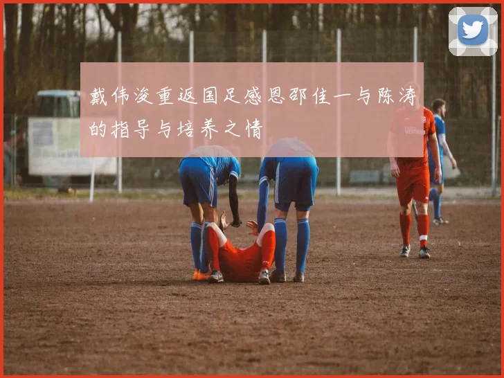 戴伟浚重返国足感恩邵佳一与陈涛的指导与培养之情