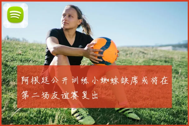 阿根廷公开训练小蜘蛛缺席或将在第二场友谊赛复出