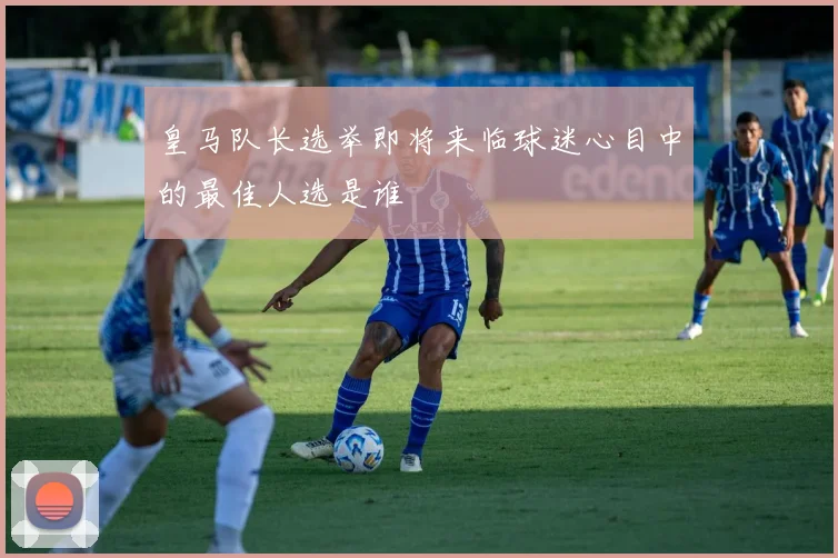 皇马队长选举即将来临球迷心目中的最佳人选是谁