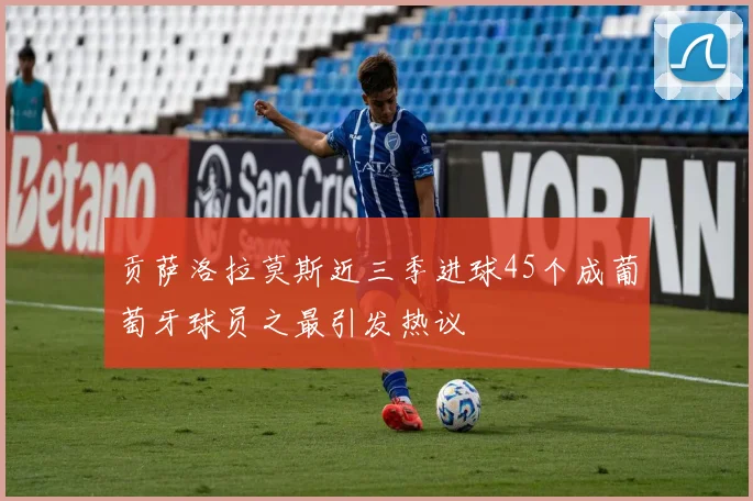 贡萨洛拉莫斯近三季进球45个成葡萄牙球员之最引发热议