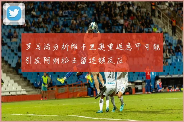 罗马诺分析维卡里奥重返意甲可能引发阿利松去留连锁反应