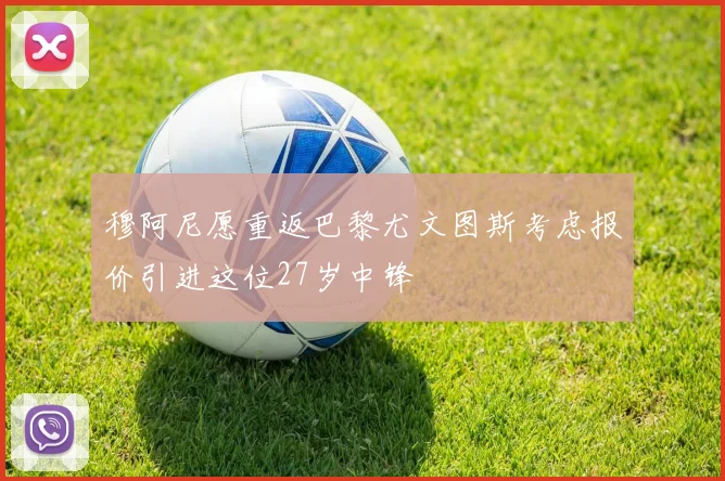 穆阿尼愿重返巴黎尤文图斯考虑报价引进这位27岁中锋