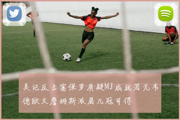 美记反击富保罗质疑MJ成就若无韦德欧文詹姆斯浓眉几冠可得