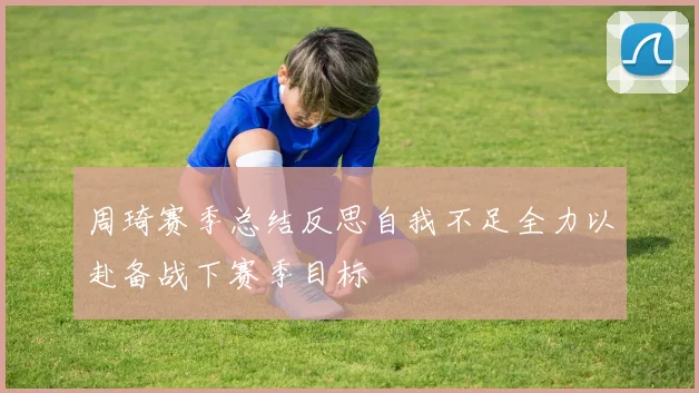 周琦赛季总结反思自我不足全力以赴备战下赛季目标