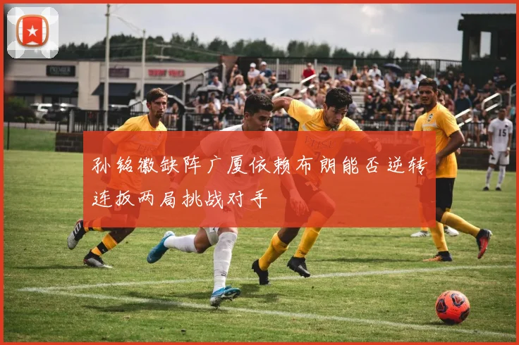 孙铭徽缺阵广厦依赖布朗能否逆转连扳两局挑战对手