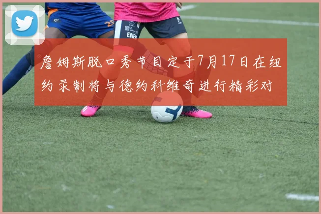 詹姆斯脱口秀节目定于7月17日在纽约录制将与德约科维奇进行精彩对话