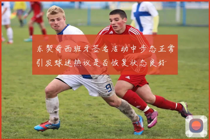 东契奇西班牙签名活动中步态正常引发球迷热议是否恢复状态良好