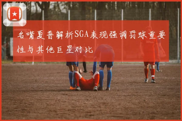 名嘴夏普解析SGA表现强调罚球重要性与其他巨星对比