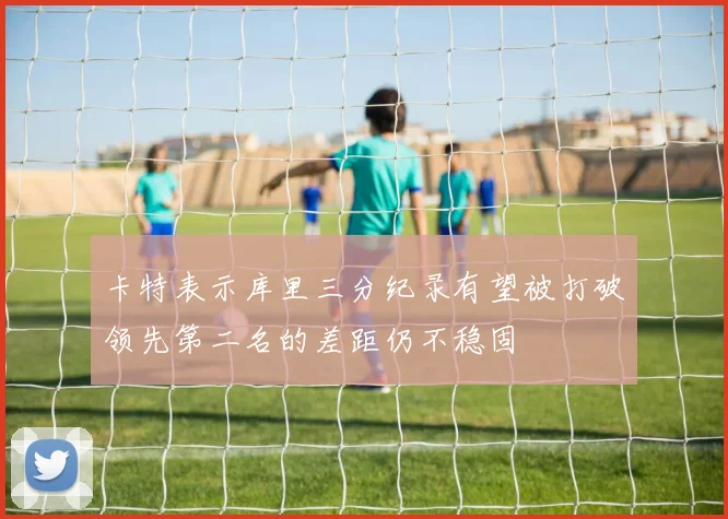 卡特表示库里三分纪录有望被打破领先第二名的差距仍不稳固