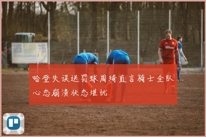 哈登失误送罚球周琦直言骑士全队心态崩溃状态堪忧