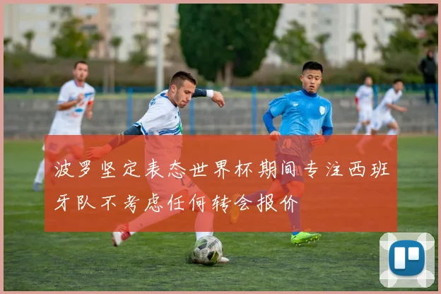 波罗坚定表态世界杯期间专注西班牙队不考虑任何转会报价