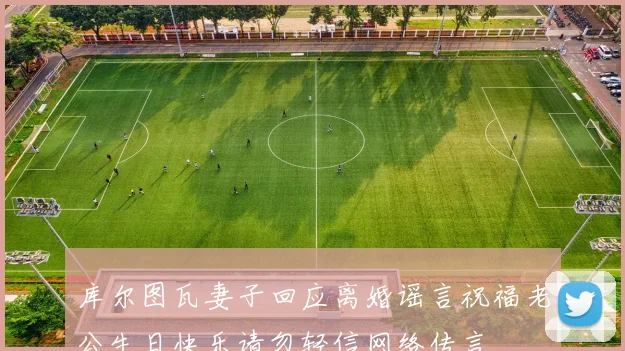 库尔图瓦妻子回应离婚谣言祝福老公生日快乐请勿轻信网络传言