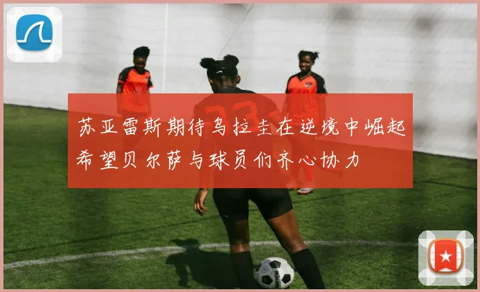 苏亚雷斯期待乌拉圭在逆境中崛起希望贝尔萨与球员们齐心协力