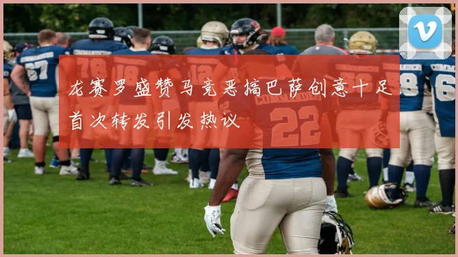 龙赛罗盛赞马竞恶搞巴萨创意十足首次转发引发热议