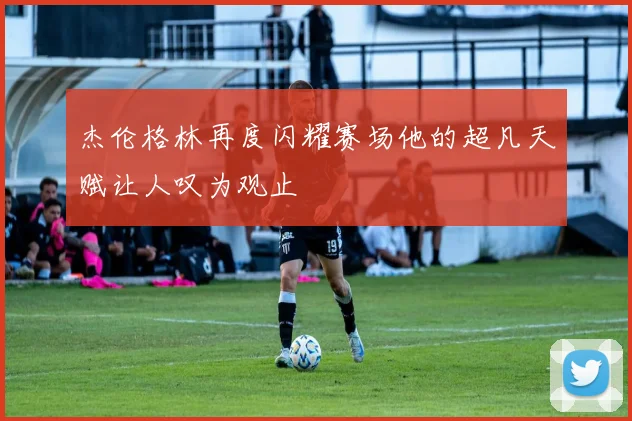 杰伦格林再度闪耀赛场他的超凡天赋让人叹为观止