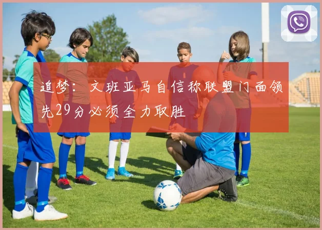 追梦：文班亚马自信称联盟门面领先29分必须全力取胜