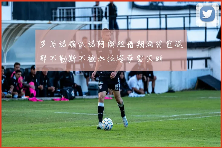 罗马诺确认诺阿朗租借期满将重返那不勒斯不被加拉塔萨雷买断