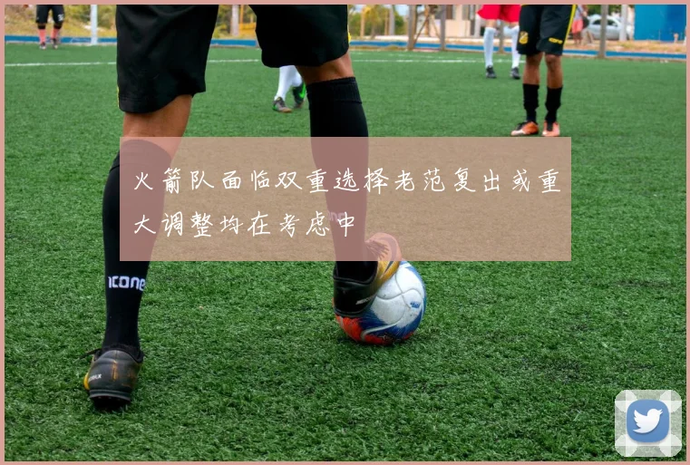 火箭队面临双重选择老范复出或重大调整均在考虑中