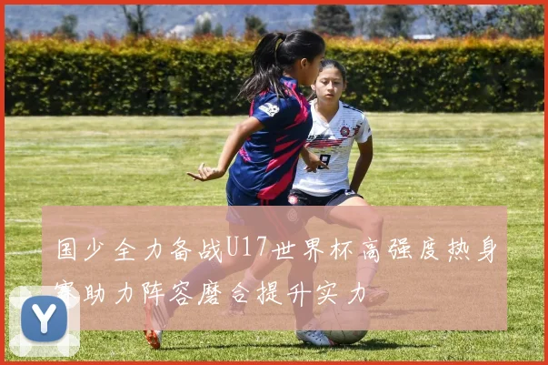 国少全力备战U17世界杯高强度热身赛助力阵容磨合提升实力