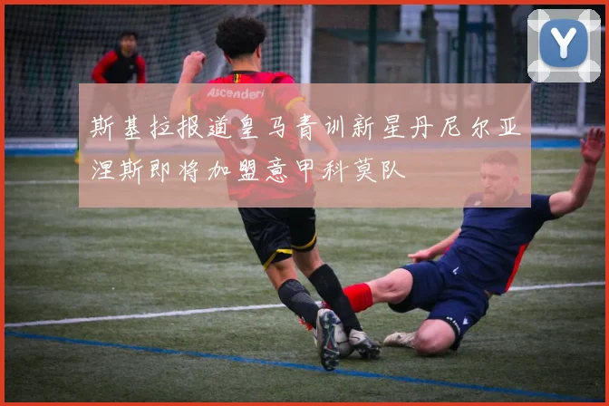 斯基拉报道皇马青训新星丹尼尔亚涅斯即将加盟意甲科莫队