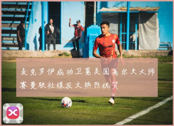麦克罗伊成功卫冕美国高尔夫大师赛曼联社媒发文热烈祝贺