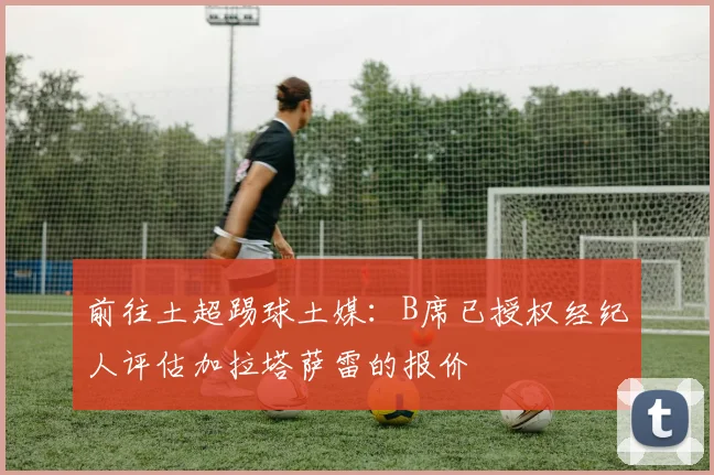 前往土超踢球土媒：B席已授权经纪人评估加拉塔萨雷的报价