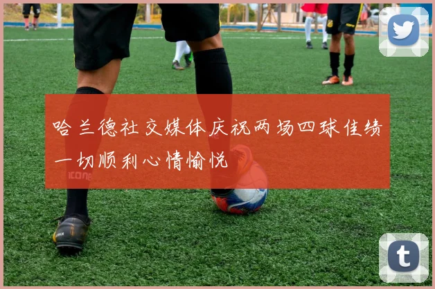 哈兰德社交媒体庆祝两场四球佳绩一切顺利心情愉悦